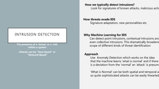 INTRUSION DETECTION
The presence of a ‘threat’ or a ‘risk’
within a system
Attacks can be ”Host based” or
“Network Based”
How we typically detect intrusions?
Look for signatures of known attacks, malicious activ
How threats evade IDS
Signature adaptation, new personalities etc.
Why Machine Learning for IDS
Can detect point intrusions, contextual intrusions and
even collective intrusions. This dramatically broadens
scope of different kinds of threat identification
Approach
Use Anomaly Detection which works on the idea
that the machine learns ‘what is normal’ and if there
is a deviation from the ‘normal’ an ‘attack’ is presume
‘What is Normal’ can be both spatial and temporal an
so quite sophisticated attacks can be easily thwarted
 