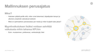 Miksi?
• Halutaan päästä perille siitä, miten omat tekemiset, kilpailijoiden temput ja
ulkoinen ympäristö vaikuttavat tuloksiin
• Mikä on optimaalinen panostustaso per media ja miten budjetti tulee jakaa?
Myyntivaikutuksen lisäksi voidaan selvittää
vaikutusta mihin tahansa KPI:hin
• Esim. muistaminen, preferenssi, verkkokävijät, liket
Mallinnuksen perusajatus
 
