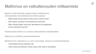 Myynnin mallinnuksella saadaan tietoa markkinoinnin
toimenpiteiden taloudellisesta kannattavuudesta:
• Mitkä mediat saavat aikaan kuinka suuren myynnin lisän?
• Mihin aikaan vuodesta on kannattavinta mainostaa?
• Miten ulkoiset tekijät, kuten sää, taloustilanne tai kilpailijoiden
toimet vaikuttavat myyntiin?
Keskeisimpiä tuloksia on suositus optimaaliseksi mediakäytöksi!
Mallinnus on harkittua yksinkertaistamista
Markkinoinnin vaikuttavuus on aina mainostaja-, bisnes- ja markkinakohtaista
• Yhtä kaikille toimivaa reseptiä ei ole
• Oikea valinta (ja tehokkain media) riippuu siitä, ketä on tavoitettava
Mallinnus on vaikuttavuuden mittaamista
22
 