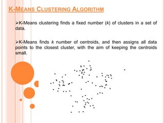 K-MEANS CLUSTERING ALGORITHM
K-Means clustering finds a fixed number (k) of clusters in a set of
data.
K-Means finds k number of centroids, and then assigns all data
points to the closest cluster, with the aim of keeping the centroids
small.
 