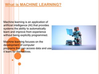 What is MACHINE LEARNING?
Machine learning is an application of
artificial intelligence (AI) that provides
systems the ability to automatically
learn and improve from experience
without being explicitly programmed.
Machine learning focuses on the
development of computer
programs that can access data and use
it learn for themselves.
 