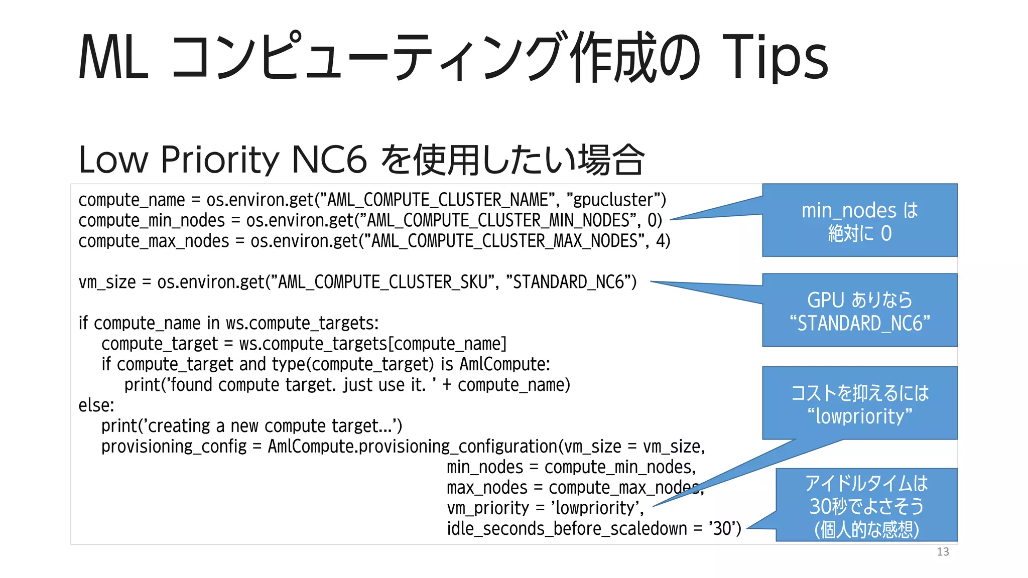 ML コンピューティング作成の Tips
Low Priority NC6 を使用したい場合
13
compute_name = os.environ.get("AML_COMPUTE_CLUSTER_NAME", "gpucluster")
compute_min_nodes = os.environ.get("AML_COMPUTE_CLUSTER_MIN_NODES", 0)
compute_max_nodes = os.environ.get("AML_COMPUTE_CLUSTER_MAX_NODES", 4)
vm_size = os.environ.get("AML_COMPUTE_CLUSTER_SKU", "STANDARD_NC6")
if compute_name in ws.compute_targets:
compute_target = ws.compute_targets[compute_name]
if compute_target and type(compute_target) is AmlCompute:
print('found compute target. just use it. ' + compute_name)
else:
print('creating a new compute target...')
provisioning_config = AmlCompute.provisioning_configuration(vm_size = vm_size,
min_nodes = compute_min_nodes,
max_nodes = compute_max_nodes,
vm_priority = 'lowpriority',
idle_seconds_before_scaledown = '30')
min_nodes は
絶対に 0
GPU ありなら
“STANDARD_NC6”
コストを抑えるには
“lowpriority”
アイドルタイムは
30秒でよさそう
(個人的な感想)
 