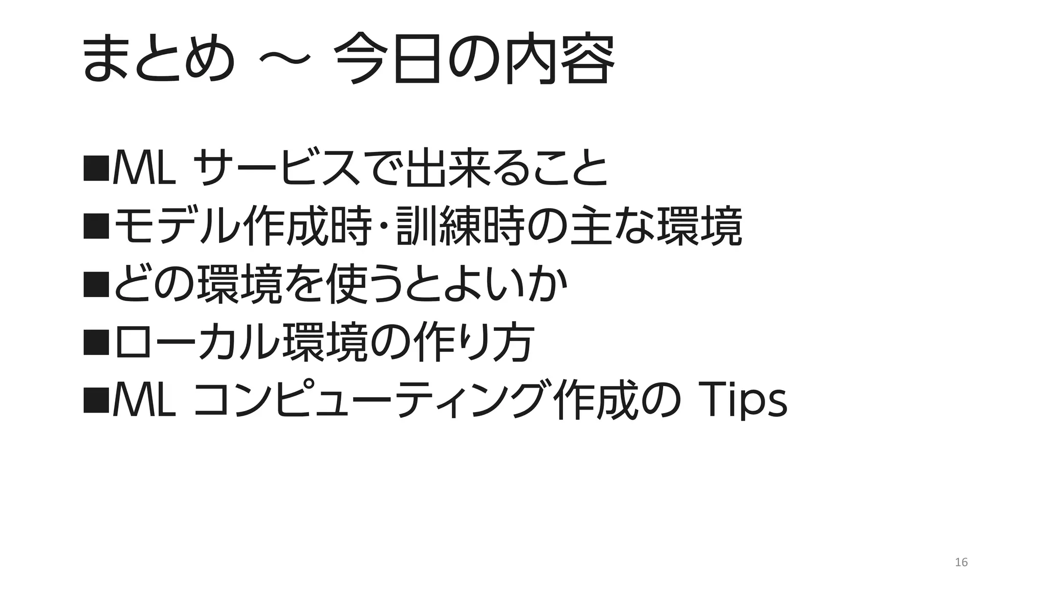 まとめ ～ 今日の内容
◼ML サービスで出来ること
◼モデル作成時・訓練時の主な環境
◼どの環境を使うとよいか
◼ローカル環境の作り方
◼ML コンピューティング作成の Tips
16
 