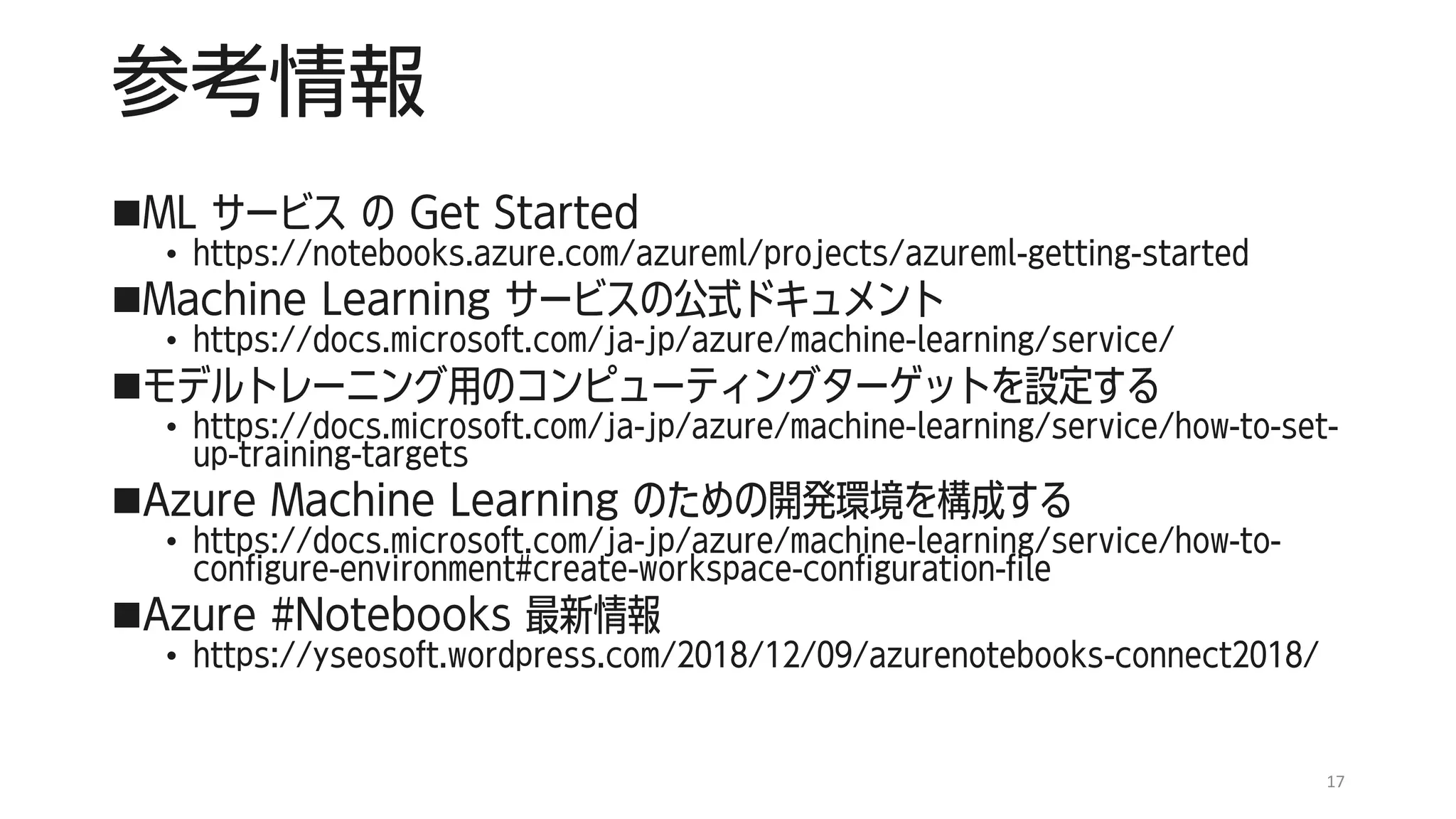 参考情報
◼ML サービス の Get Started
• https://notebooks.azure.com/azureml/projects/azureml-getting-started
◼Machine Learning サービスの公式ドキュメント
• https://docs.microsoft.com/ja-jp/azure/machine-learning/service/
◼モデルトレーニング用のコンピューティングターゲットを設定する
• https://docs.microsoft.com/ja-jp/azure/machine-learning/service/how-to-set-
up-training-targets
◼Azure Machine Learning のための開発環境を構成する
• https://docs.microsoft.com/ja-jp/azure/machine-learning/service/how-to-
configure-environment#create-workspace-configuration-file
◼Azure #Notebooks 最新情報
• https://yseosoft.wordpress.com/2018/12/09/azurenotebooks-connect2018/
17
 