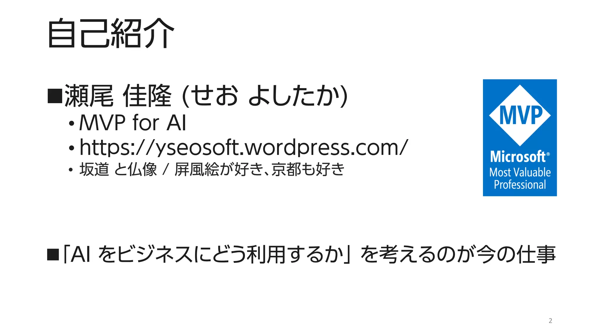 自己紹介
◼瀬尾 佳隆 (せお よしたか)
• MVP for AI
• https://yseosoft.wordpress.com/
• 坂道 と仏像 / 屏風絵が好き、京都も好き
◼「AI をビジネスにどう利用するか」 を考えるのが今の仕事
2
 
