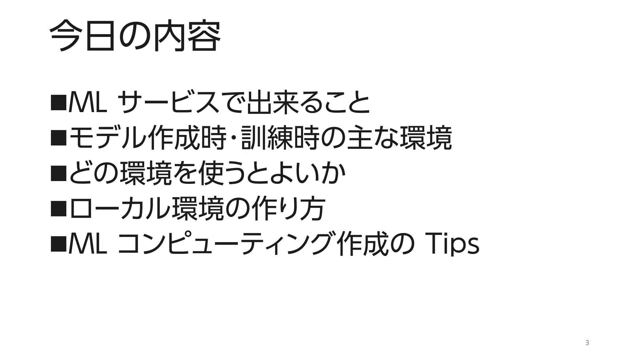 今日の内容
◼ML サービスで出来ること
◼モデル作成時・訓練時の主な環境
◼どの環境を使うとよいか
◼ローカル環境の作り方
◼ML コンピューティング作成の Tips
3
 