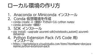 ローカル環境の作り方
1. Anaconda or Miniconda インストール
2. Conda 仮想環境を作成
• conda create -n <環境名> Python=3.6 cython numpy
• conda activate <環境名>
3. SDK インストール
• pip install --upgrade azureml-sdk[notebooks,automl] azureml-
dataprep
4. Python Extension Pack (VS Code 用)
インストール
• https://marketplace.visualstudio.com/items?itemName=donjaya
manne.python-extension-pack
10
 