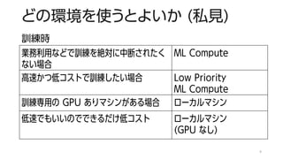 どの環境を使うとよいか (私見)
業務利用などで訓練を絶対に中断されたく
ない場合
ML Compute
高速かつ低コストで訓練したい場合 Low Priority
ML Compute
訓練専用の GPU ありマシンがある場合 ローカルマシン
低速でもいいのでできるだけ低コスト ローカルマシン
(GPU なし)
9
訓練時
 