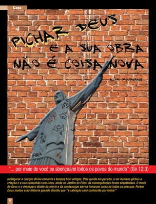 Capa                                                                       Montagem sobre fotos Arquivo Editora Concórdia




“... por meio de você eu abençoarei todos os povos do mundo” (Gn 12.3)
Desfigurar a criação divina remonta a tempos bem antigos. Pela queda em pecado, o ser humano pichou a
criação e a sua comunhão com Deus, ainda no Jardim do Éden. As consequências foram desastrosas. O medo
de Deus e o desespero diante da morte e da condenação eterna tomaram conta de todas as pessoas. Porém,
Deus mudou essa história quando decidiu que “a salvação será conhecida por todos!”


10    Mensageiro Luterano | Setembro 2010 | Nº 9 | ANo 93
 