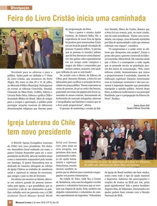 Divulgação


Feira do Livro Cristão inicia uma caminhada
                                                                  da programação da Feira.                tora Sinodal, Eliseu da Cunha, destaca que
                                                                       Para o pastor e músico André       a Feira foi um avanço, pois, no meio cristão,
                                                                  Cardoso, de Estância Velha, RS, a       não há nada semelhante. “Existe uma neces-
                                                                  experiência de tocar fora da Igreja     sidade, um espaço, uma demanda reprimida
                                                                  foi positiva para testemunhar Cristo    por falta de oportunidade e acho que estamos
                                                                  em um local de grande circulação de     cobrindo este espaço”, considera.
                                                                  pessoas. O pastor reflete, “é preciso       “O compromisso e a união entre as edi-
                                                                  que as pessoas (o mundo) saibam         toras que abraçaram este projeto”, foram o
                                                                  que há boa literatura cristã disponí-   ponto alto para o gerente comercial da Edito-
                                                                  vel. Isso ganha valor especialmente     ra Concórdia, Nilson Krick. Ele comenta ainda
                                                                  em um tempo onde vampiros e             que a Feira é o contraponto a tudo aquilo
                                                                  magos são lidos e consumidos por        que se pretende incutir na população atra-
                                                                  muitos cristãos, inclusive, sem qual-   vés dos meios de comunicação. “Nós, como
    Novidade para as editoras e para o                  quer reflexão do que se está lendo”.              editoras cristãs, demonstramos que temos
público. Assim pode ser definida a 1ª Feira                  De acordo com o diretor da Editora da        e proporcionamos à sociedade, material de
do Livro Cristão, que aconteceu em Porto                Ulbra, prof. Astomiro Romais, a Feira foi um      edificação espiritual. Estamos sintonizadas
Alegre, RS, entre os dias 29 e 31 de julho,             laboratório para verificar a aceitação do livro   com as mudanças constantes e não nos cur-
no Mercado Público Municipal. Participaram              cristão em praça pública. “Foram marcantes as     vamos à imposição daqueles que pretendem
do evento as editoras Concórdia, Sinodal,               cenas de pessoas, de pé ao redor das bancas,      manipular a opinião pública. Através desta
Chamada da Meia-Noite, ULBRA, Editora e                 passeando nervosas nas páginas dos livros ou,     Feira, as Editoras reafirmaram a sua principal
Livraria Padre Réus, Editora e gráfica CEBI e           sentadas às mesas centrais, descansando do        finalidade, que é a propagação da Palavra de
Sociedade Bíblica do Brasil. Além de artigos            burburinho do mercado refugiadas, absortas        Deus”, finaliza.
para a compra e apreciação, o público pode              e mergulhadas nas histórias e ensinos que só
prestigiar atrações musicais de diferentes              o livro pode proporcionar”, afirma.                                            Daiene Bauer Kühl
denominações religiosas que fizeram parte                    O gerente de marketing e vendas da Edi-                            Equipe Editorial Concórdia




Igreja Luterana do Chile



                                                                                                                                                             Fotos: Arquivo Editora Concórdia
tem novo presidente
    A IELCHI (Igreja Evangélica Luterana                Relief and Human
do Chile) tem novo presidente. Foi eleito,              Care, para atuar na
em Assembleia Geral realizada em maio, o                área atingida, nos
pastor Cristian Rautenber para ser o novo               próximos dois anos,
presidente da IELCHI, além de também atuar              aumentando o esfor-
como o missionário responsável pela missão              ço de ajuda huma-
em Santiago. O pastor Rautenberg tem se                 nitária e espiritual.        Participantes do curso de capacitação para atuar em situações
dedicado de maneira abnegada ao esforço                 Desta forma, estarão         de catástrofe, oferecido por World Relief em Santiago
da Igreja Chilena no trabalho de assistência            atentos também às
social e espiritual às vitimas do terremoto,            portas que se abrirem para constituir congre- da Igreja do Brasil também são bem vindos,
que atingiu o país no fim de fevereiro.                 gações nos pontos missionários.                  assim como todo o tipo de ajuda material
    Do esforço em socorrer as vítimas, obteve-               Na cidade de Talca, onde fica o Centro e financeira. Sabemos das preocupações e
se um número grande de pessoas interes-                 de Assistência, uma casa foi alugada e recebe orações de muitos na IELB por nós, pelas
sadas pela Igreja, o que possibilitou que se            pastores e voluntários luteranos que se reve- quais agradecemos” fala o pastor brasileiro
concretize a ida de um missionário ao país.             zam nas viagens de ajuda. Nela, também são Augusto Riss, de Valparaiso. Interessados em
Este trabalho será em parceria com a LCMS               alojados missionários e voluntários do exte- ajudar podem fazer contato com a Direção
(Lutheran Church Missouri Synod) World                  rior, especialmente da Argentina. “Voluntários Nacional da IELB.

 24     Mensageiro Luterano | Setembro 2010 | Nº 9 | ANo 93
 