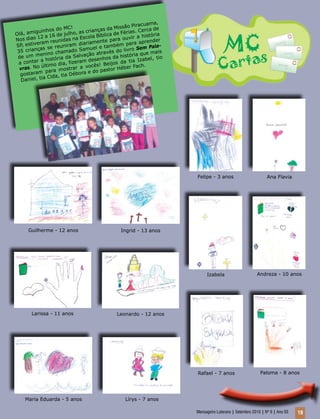 cuama,
                          C!                       issão Pira
          uin hos do M            cria nças da M érias. Cerca de
Olá, amig a 16 de julho, as                     de F             istória
                                    la Bíblica        ouvir a h
No s dias 12 reunidas na Esco             nte para
         eram                       ame                       aprender
SP, estiv                 am diari                ém para
          ças  se reunir          mue   l e tamb            Sem Pala
                                                                        -
 35 crian               mado Sa                s do livro que mais
           e nino cha             çã o atravé               a
 de um m                da Salva                da históri abel, tio
              história               esenhos                 Iz
 a  contar a      o dia,  fizeram d          eijo s da tia
  vras. No últim         strar a  vocês! B           ébe r Fach.
              para mo                     pastor H
  gostaram                     ora e do
             a Cida , tia Déb
  Daniel, ti




                                                                            Felipe - 3 anos                        Ana Flavia




      Guilherme - 12 anos                           Ingrid - 13 anos




                                                                                 Izabela                     Andreza - 10 anos




        Larissa - 11 anos                         Leonardo - 12 anos




                                                                            Rafael - 7 anos                    Paloma - 8 anos




    Maria Eduarda - 5 anos                            Lírys - 7 anos

                                                                            Mensageiro Luterano | Setembro 2010 | Nº 9 | Ano 93   19
 