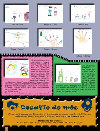 Luana - 10 anos                                      Rejane - 10 anos                           Kauê - 9 anos




         Thaisa - 7 anos                                     Natalia - 11 anos



                                                                                                      Rafaela - 10 anos

                                   Olá, amiguinhos do MC!
                                   Meu nome é Milene
                                   Tainara Weiss, tenho 9
                                   anos. Meu pai, Irio, e                                                    Olá, amiguinhos!
                                   minha mãe, Eliete, são                                                    Tudo bem?
                                   agricultores. As profes-                                                  Meu nome é Sau-
                                   soras da escolinha se                                                     lo Maier Saick e
                                   chamam Malise e Marli,                                                    eu tenho um ir-
                                   meus coleguinhas são:                                                     mão. Meus pais
                                   Roberto, Ronaldo, Ri-                                                     são Darli e Su-
                                   cardo, Valdir, Leonardo,                                                  zane. Moramos
                                  Vanderleia, Mateus, Lu-                                                    em Serra Pelada,
cas, Jaqueline, Eloisa, Fernanda, Wesley, Welinton, Maria-                                                   Afonso Claudio,
na, Sabrine, Jaqueline. O pastor Gerson Esteffen é bem le-                                                   ES. Sou da co-
gal para a nossa Congregação Emanuel, de Esquina Budel.                     munidade Cristo, de Lagoa, meu pastor é o Edgar
Sua esposa também é legal, e eles juntos tem um filhinho                    e as minhas professoras são a Valda e a Idalina.
fofinho chamado Davi.                                                       Gosto muito de ir a escolinha, ouvir as histórias e
Um Beijo a todos.                                                           cantar. Um abraço a todos!
E lembrem-se: Se Deus é por nós, quem será contra nós?




                         Desafio do mês
      Como você imagina o que Deus criou no segundo dia, de acordo com Gn 1.6-8? Faça um
            desenho bem bonito e colorido, e mande-o até o dia 20 de outubro para:

                                            Mensageiro das crianças
                   Av. São Pedro, 633 - Bairro São Geraldo - CEP: 90230-120 - Porto Alegre, RS


 20    Mensageiro Luterano | Setembro 2010 | Nº 9 | Ano 93
 