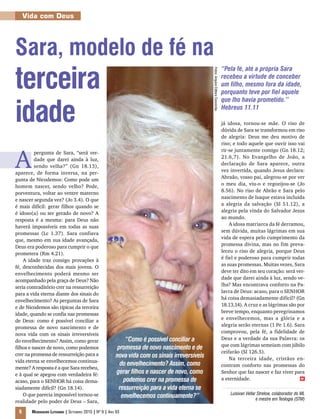 Vida com Deus




Sara, modelo de fé na
terceira
                                                                                                                                  “Pela fé, até a própria Sara




                                                                                               Fotos: Arquivo Editora Concórdia
                                                                                                                                  recebeu a virtude de conceber
                                                                                                                                  um filho, mesmo fora da idade,
                                                                                                                                  porquanto teve por fiel aquele



idade
                                                                                                                                  que lho havia prometido.”
                                                                                                                                  Hebreus 11.11

                                                                                                                                  já idosa, tornou-se mãe. O riso de
                                                                                                                                  dúvida de Sara se transformou em riso
                                                                                                                                  de alegria: Deus me deu motivo de
                                                                                                                                  riso; e todo aquele que ouvir isso vai



A
          pergunta de Sara, “será ver-                                                                                            rir-se juntamente comigo (Gn 18.12;
          dade que darei ainda à luz,                                                                                             21.6,7). No Evangelho de João, a
          sendo velha?” (Gn 18.13),                                                                                               declaração de Sara aparece, outra
aparece, de forma inversa, na per-                                                                                                vez invertida, quando Jesus declara:
gunta de Nicodemos: Como pode um                                                                                                  Abraão, vosso pai, alegrou-se por ver
homem nascer, sendo velho? Pode,                                                                                                  o meu dia, viu-o e regozijou-se (Jo
porventura, voltar ao ventre materno                                                                                              8.56). No riso de Abrão e Sara pelo
e nascer segunda vez? (Jo 3.4). O que                                                                                             nascimento de Isaque estava incluída
é mais difícil: gerar filhos quando se                                                                                            a alegria da salvação (Sl 51.12), a
é idoso(a) ou ser gerado de novo? A                                                                                               alegria pela vinda do Salvador Jesus
resposta é a mesma: para Deus não                                                                                                 ao mundo.
haverá impossíveis em todas as suas                                                                                                   A idosa matriarca da fé derramou,
promessas (Lc 1.37). Sara confiava                                                                                                sem dúvida, muitas lágrimas em sua
que, mesmo em sua idade avançada,                                                                                                 vida de espera pelo cumprimento da
Deus era poderoso para cumprir o que                                                                                              promessa divina, mas no fim preva-
prometera (Rm 4.21).                                                                                                              leceu o riso de alegria, porque Deus
    A idade traz consigo provações à                                                                                              é fiel e poderoso para cumprir todas
fé, desconhecidas dos mais jovens. O                                                                                              as suas promessas. Muitas vezes, Sara
envelhecimento poderá mesmo ser                                                                                                   deve ter dito em seu coração: será ver-
acompanhado pela graça de Deus? Não                                                                                               dade que darei ainda à luz, sendo ve-
seria contraditório crer na ressurreição                                                                                          lha? Mas encontrava conforto na Pa-
para a vida eterna diante dos sinais do                                                                                           lavra de Deus: acaso, para o SENHOR
envelhecimento? As perguntas de Sara                                                                                              há coisa demasiadamente difícil? (Gn
e de Nicodemos são típicas da terceira                                                                                            18.13,14). A cruz e as lágrimas são por
idade, quando se confia nas promessas                                                                                             breve tempo, enquanto peregrinamos
de Deus: como é possível conciliar a                                                                                              e envelhecemos, mas a glória e a
promessa de novo nascimento e de                                                                                                  alegria serão eternas (1 Pe 1.6). Sara
nova vida com os sinais irreversíveis                                                                                             comprovou, pela fé, a fidelidade de
do envelhecimento? Assim, como gerar                       “Como é possível conciliar a                                           Deus e a verdade da sua Palavra: os
                                                                                                                                  que com lágrimas semeiam com júbilo
filhos e nascer de novo, como podemos                   promessa de novo nascimento e de
crer na promessa de ressurreição para a                                                                                           ceifarão (Sl 126.5).
                                                       nova vida com os sinais irreversíveis                                          Na terceira idade, cristãos en-
vida eterna se envelhecemos continua-
                                                         do envelhecimento? Assim, como                                           contram conforto nas promessas do
mente? A resposta é a que Sara recebeu,
e à qual se apegou com verdadeira fé:                  gerar filhos e nascer de novo, como                                        Senhor que faz nascer e faz viver para
acaso, para o SENHOR há coisa dema-                       podemos crer na promessa de                                             a eternidade.                        m


siadamente difícil? (Gn 18.14).                         ressurreição para a vida eterna se
    O que parecia impossível tornou-se                                                                                                Luisivan Vellar Strelow, colaborador do ML
                                                         envelhecemos continuamente?”                                                                e mestre em Teologia (STM)
realidade pelo poder de Deus – Sara,

 6     Mensageiro Luterano | Setembro 2010 | Nº 9 | ANo 93
 