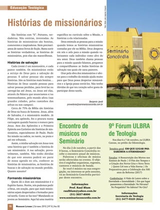 Educação Teológica




                                                                                                        Foto: Dieter Joel Jagnow/ Arquivo
Histórias de missionários
   São histórias com “h”. Portanto, ver-                específica no currículo sobre a Missão, e
dadeiras. Não estórias, inventadas. As                  histórias a ela relacionadas.
histórias de missionários são bonitas,                      Deus estimula as pessoas para a missão
comoventes e inspiradoras. Nem precisarí-               quando lemos as histórias missionárias
amos de tantos livros de ficção. Basta ouvir            contadas por ele na Bíblia. Deus desperta
as histórias verdadeiras, as histórias de               em nós o zelo para a missão quando va-
missionários, pois elas são maravilhosas.               lorizamos cada individuo como alvo do
                                                        seu amor. Deus também chama pessoas
Histórias de salvação                                   para a missão quando falamos, pregamos
    Cada crente é um missionário, e cada                e compartilhamos as lindas histórias de
pastor também. Os missionários estão                    salvação nas quais ele usou pastores.
a serviço de Deus para a salvação de                        Orar pela obra dos missionários e ofer-
pessoas. E salvar pessoas são sempre                    tar para o trabalho da missão ajuda muito
histórias. São as histórias mais bonitas…               para que Deus possa despertar missioná-
Histórias de Deus usando pessoas para                   rios e a Igreja possa enviá-los. Não tenho
salvar pessoas perdidas, para levá-las ou               dúvidas de que teu coração salvo gosta de
carregá-las até Jesus, ou Jesus até elas,               participar desta tarefa.
através da Palavra que anunciamos e/ou
testemunhamos, pelo mundo afora (nas
grandes cidades, pelos caminhos das                                                    Benjamin Jandt
selvas ou nos campos).                                           provedoria@seminarioconcordia.com.br
    Cerca de 75% da Bíblia são histórias
de Deus na busca de homens. Jesus, além
de Salvador, é o missionário modelo. Já
Filipe, seu apóstolo, fez a procura numa
carruagem quando buscou o eunuco para
Jesus. Atos dos Apóstolos e a Primeira
Epístola aos Coríntios são histórias de mis-
                                                          Encontro de                                                                       9º Fórum ULBRA
sionários, especialmente de Paulo. Paulo
fez missão na cadeia, no navio, na praia e
                                                          músicos no                                                                        de Teologia
até em tribunais.
    Assim, a minha salvação em Jesus tem                  Seminário                                                                            Nos dias 6 a 7 de outubro, na ULBRA
                                                                                                                                            Canoas, no prédio da Odontologia.
uma história que é também a história de                       No dia 2 de outubro, a partir das                                             Temática geral: EM QUE LUGAR PAS-
um missionário. A tua salvação, prova-                    9 horas, o Seminário Concórdia re-                                                   SAREMOS A ETERNIDADE?
velmente, também. Não tenho dúvidas                       cebe o encontro anual de músicos.
de que este assunto poderá ser parte                          Palestras e oficinas de música                                                Estudos: A Ressurreição dos Mortos nos
de nossa agenda no céu, conhecer as                       serão oferecidas no evento. O obje-                                               Ensinos de Paulo | O Fim dos Tempos e
                                                          tivo é englobar organistas, regentes,                                             a Criação dos Novos Céus e Nova Terra
histórias de missionários, as histórias de
                                                          cantores e músicos de banda.                                                        | Quem Crê tem a Vida Eterna | Os
buscas e de salvação no mundo perdido.                        Se você é músico na sua congre-                                               Preparativos para a Celebração dos 500
Quanto assunto!                                           gação, ou interessa-se pelo assunto,                                                     anos da Reforma (2017)
                                                          vá ao Seminário Concórdia partici-
Formando missionários                                     par deste encontro.                                                                Conferências: A Visão de Lutero sobre a
    Quem dá o dom aos missionários é o                                                                                                      Eternidade e Imortalidade | Em que lugar
Espírito Santo. Porém, nós podemos pedir                            Informações                                                              passaremos a Eternidade: No Nirvana?
                                                                  Prof. Raul Blum                                                             No Purgatório? No Inferno? No Céu?
a Deus, em oração, para que mais missio-
                                                              raulblum@yahoo.com.br
nários sejam despertados e formados para                                                                                                               Informações
                                                                  (51) 3037-8000
tal tarefa. Como se faz isso? Mandando os                                                                                                         Secretaria de Teologia
                                                          www.seminarioconcordia.com.br
jovens ao Seminário. Aqui há uma matéria                                                                                                          (51) 3477-9229 (Rita)


 16     Mensageiro Luterano | Setembro 2010 | Nº 9 | ANo 93
 