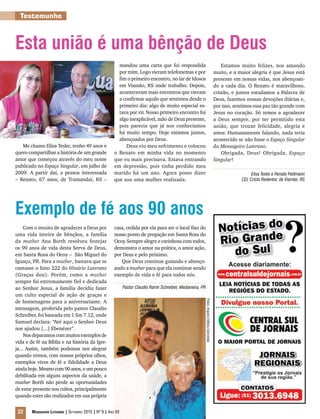 Testemunho



Esta união é uma bênção de Deus
                                                          mandou uma carta que foi respondida                                                         Estamos muito felizes, nos amando
                                                          por mim. Logo vieram telefonemas e por                                                  muito, e a maior alegria é que Jesus está
                                                          fim o primeiro encontro, no lar de Idosos                                               presente em nossas vidas, nos abençoan-
                                                          em Viamão, RS onde trabalho. Depois,                                                    do a cada dia. O Renato é maravilhoso,
                                                          aconteceram mais encontros que vieram                                                   cristão, e juntos estudamos a Palavra de
                                                          a confirmar aquilo que sentimos desde o                                                 Deus, fazemos nossas devoções diárias e,
                                                          primeiro dia: algo de muito especial es-                                                por isso, sentimos essa paz tão grande com
                                                          tava por vir. Nosso primeiro encontro foi                                               Jesus no coração. Só temos a agradecer
                                                          algo inexplicável, mão de Deus presente,                                                a Deus sempre, por ter permitido esta
                                                          pois parecia que já nos conhecíamos                                                     união, que trouxe felicidade, alegria e
                                                          há muito tempo. Hoje estamos juntos,                                                    amor. Humanamente falando, nada teria
                                                          abençoados por Deus.                                                                    acontecido se não fosse o Espaço Singular
   Me chamo Elisa Teske, tenho 49 anos e                     Deus viu meu sofrimento e colocou                                                    do Mensageiro Luterano.
quero compartilhar a história de um grande              o Renato em minha vida no momento                                                             Obrigada, Deus! Obrigada, Espaço
amor que começou através do meu nome                    que eu mais precisava. Estava entrando                                                    Singular!
publicado no Espaço Singular, em julho de               em depressão, pois tinha perdido meu
2009. A partir daí, a pessoa interessada                marido há um ano. Agora posso dizer                                                                         Elisa Teske e Renato Feldmann
– Renato, 67 anos, de Tramandaí, RS –                   que sou uma mulher realizada.                                                                          CEL Cristo Redentor, de Viamão, RS




Exemplo de fé aos 90 anos
     Com o intuito de agradecer a Deus por              casa, cedida por ela para ser o local fixo do
uma vida inteira de bênçãos, a família                  nosso ponto de pregação em Santa Rosa do
da muther Ana Borth resolveu festejar                   Ocoy. Sempre alegre e carinhosa com todos,
os 90 anos de vida desta Serva de Deus,                 demonstra o amor na prática, o amor ação,
em Santa Rosa do Ocoy – São Miguel do                   por Deus e pelo próximo.
Iguaçu, PR. Para a muther, bastava que se                  Que Deus continue guiando e abenço-
cantasse o hino 222 do Hinário Luterano                 ando a muther para que ela continue sendo
(Graças dou). Porém, como a muther                      exemplo de vida e fé para todos nós.
sempre foi extremamente fiel e dedicada
ao Senhor Jesus, a família decidiu fazer                      Pastor Claudio Ramir Schreiber, Medianeira, PR
um culto especial de ação de graças e
de homenagens para a aniversariante. A
                                                                                                               Fotos: Arquivo Editora Concórdia




mensagem, proferida pelo pastor Claudio
Schreiber, foi baseada em 1 Sm 7.12, onde
Samuel declara: “Até aqui o Senhor Deus
nos ajudou [...] Ebenézer”.
     Nos deparamos com muitos exemplos de
vida e de fé na Bíblia e na história da Igre-
ja... Assim, também podemos nos alegrar
quando vemos, com nossos próprios olhos,
exemplos vivos de fé e fidelidade a Deus
ainda hoje. Mesmo com 90 anos, e um pouco
debilitada em alguns aspectos da saúde, a
muther Borth não perde as oportunidades
de estar presente nos cultos, principalmente
quando estes são realizados em sua própria


 22     Mensageiro Luterano | Setembro 2010 | Nº 9 | ANo 93
 