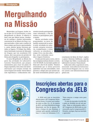 Divulgação




Mergulhando
na Missão
    Montevideo, no Uruguai, recebe, en-     sionário estarão participando
tre os dias 12 e 27 de fevereiro, o curso   como voluntários, a fim de
Mergulhando na Missão. O objetivo é         animar os participantes para
fazer com que líderes jovens, estudan-      a missão.
tes de teologia e demais interessados           Muitas atividades estão
concentrem-se na Palavra de Deus e se-      programadas: na parte da
jam motivados a falar mais e melhor de      manhã, acontecerão as aulas;
Jesus sempre que houver oportunidades       à tarde, atividades de volun-
e, assim, plantar igrejas luteranas por     tariado, pesquisa missioná-
todos os lugares. O Colégio San Pablo,      ria, evangelização e visitas
única Instituição Luterana de Educação      culturais; ao entardecer, o
do Uruguai, que tem atualmente 815          tempo é livre; nos dois sába-
alunos, abre suas portas em período de      dos, serão realizadas excur-
férias para hospedar os participantes.      sões à lugares históricos.                   crescimento do Reino de Deus”, explica
    O curso Mergulhando na Missão faz           O valor previsto para o curso, com to-   o pastor Christian Hoffmann, capelão
parte das atividades do Laboratório         das as despesas inclusas durante o evento,   do Colegio San Pablo e coordenador do
Luterano Transcultural, que prepara         é de U$ 550,00. As inscrições podem ser      Laboratório Luterano Transcultural.
missionários para atuar em países de        feitas até o dia 31 de outubro. “Estamos        Saiba mais sobre a agenda do curso,
língua espanhola, bem como com latino-      estimulando que os alunos procurem           acessando www.laboratorioluterano-
americanos que estejam vivendo em           ‘padrinhos’ nas suas comunidades, entre      transcultural.blogspot.com ou entre
outros lugares do mundo. Vários líderes     parentes e amigos para que possam aju-       em contato com laboratorioluterano@
com experiência e conhecimento mis-         dar neste investimento pessoal e para o      gmail.com.




                                                Inscrições abertas para o
                                               Congressão da JELB
                                                   A JELB está com as inscrições           “Deus marcou o tempo certo para
                                                abertas para o 42º Congresso Nacio-        cada coisa”.
                                                nal de Jovens. O evento será realiza-         O valor da inscrição é de R$ 250,
                                                do entre os dias 16 e 21 de janeiro        e pode ser dividido em até seis par-
                                                de 2011, na Usina Hidrelétrica Itaipu      celas. Todas as informações sobre o
                                                Binacional, em Foz do Iguaçu, PR.          42º Congresso da JELB estão no site
                                                Será o Começo de uma Mudança, a            www.jelb.org.br/congressao2011.
                                                começar pela questão ambiental! A          Portanto, navegue, faça sua inscrição
                                                base é o texto de Eclesiastes 3.11:        e aproveite!



                                                                                   Mensageiro Luterano | Setembro 2010 | Nº 9 | ANo 93   23
 