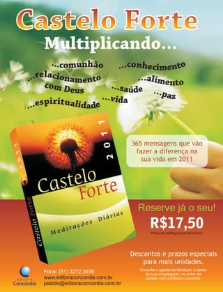 365 mensagens que vão
                                  fazer a diferença na
                                    sua vida em 2011




                                   Reserve já o seu!
                                          R$17,50
                                          Preço de catálogo (sem desconto)




                                 Descontos e prazos especiais
                                     para mais unidades.
                                    Consulte o agente de literatura, o pastor
Fone: (51) 3272.3456                  da sua congregação, ou entre em
www.editoraconcordia.com.br           contato com a Editora Concórdia.
pedido@editoraconcordia.com.br
 