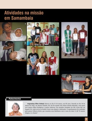 Atividades na missão                                                                            Recepção em
em Samambaia                                                                                    Baianópolis
                                  4                                                       1




                                  3

                                                                                          2




                                                                                                   No mês em que a Congregação Cristo,
                                                                                                de Baianópolis, BA, completou 24 anos, três
    1) Com muita alegria, a Missão
                                                                                                pessoas foram recebidas, como membros, por
Rocha Eterna, de Samambaia, DF,
                                                                                                Profissão de Fé. As recepções aconteceram
recebeu, no último dia 27 de junho,
                                                                                                nos dias 18 e 25 de julho.
duas novas famílias – fruto do tra-
balho missionário desenvolvido em
Samambaia Sul.
    2) Ivana Berger Fick é oriunda
do Espírito Santo. Foi para Brasília há 12 anos, período em que se afastou da IELB. Depois de
um contato com a missão, passou por um processo de reinstrução, sendo admitida novamente
à Santa Comunhão.
    3) Foi batizado, no dia 13 de março, Pedro Alexandre Wagenr Ribeiro, filho de Sérgio
Alexandre Wagenr Ribeiro e Diana Wagenr.
    4) Maria Eduarda Silva Matos nasceu prematuramente, depois que sua mãe, Nilma S. Santos,
teve uma gravidez de risco. Após o nascimento, mãe e filha ficaram internadas por dois meses,
período em que Eduarda, além de ter permanecido em uma incubadora, passou por uma delicada
cirurgia. Os pais, Átila M. Abreu e Nilma, agradecem a Deus, pela recuperação do bebê, e aos
irmãos, pelas orações e solidariedade. Maria Eduarda foi batizada em 6 de dezembro de 2009.



       Falecimento

                                       Argentina Eller Schulz faleceu no dia 31 de março, aos 85 anos. Nascida no dia 18 de
                                   março de 1925, em Afonso Cláudio, ES, ela foi casada com Arthur Schulz Sobrinho, com quem
                                   teve quatro filhos biológicos e quatro adotivos. Era membro fundador da CEL Cristo Rei, de
                                   Itaguaí, RJ, onde serviu ao Senhor Jesus com alegria e dedicação. O sepultamento foi realizado
                                   pelo pastor Gilberto Krick, que consolou seus familiares com o texto de João 11.28 “O mestre
                                   chegou e te chama”.



                                                                                          Mensageiro Luterano | Setembro 2010 | Nº 9 | ANo 93   29
 