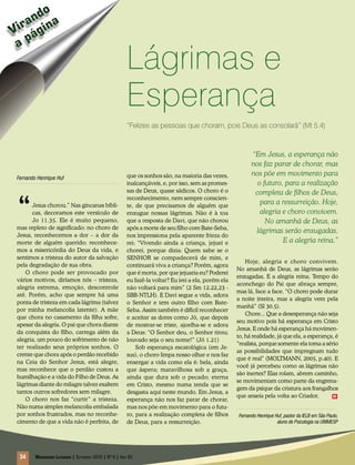 o
    nd a
 ira gin
V á
 ap
                                                        Lágrimas e
                                                        Esperança
                                                        “Felizes as pessoas que choram, pois Deus as consolará” (Mt 5.4)



                                                                                                             “Em Jesus, a esperança não
                                                                                                             nos faz parar de chorar, mas
                                                        que os sonhos são, na maioria das vezes,             nos põe em movimento para
Fernando Henrique Huf
                                                        inalcançáveis, e, por isso, sem as promes-             o futuro, para a realização
                                                        sas de Deus, quase sádicos. O choro é o




“
                                                                                                              completa de filhos de Deus,
                                                        reconhecimento, nem sempre conscien-
      Jesus chorou.” Nas gincanas bíbli-                te, de que precisamos de alguém que
                                                                                                                para a ressurreição. Hoje,
      cas, decoramos este versículo de                  enxugue nossas lágrimas. Não é à toa                    alegria e choro convivem.
      Jo 11.35. Ele é muito pequeno,                    que a resposta de Davi, que não chorou                    No amanhã de Deus, as
mas repleto de significado: no choro de                 após a morte de seu filho com Bate-Seba,
                                                                                                              lágrimas serão enxugadas.
Jesus, reconhecemos a dor – a dor da                    nos impressiona pela aparente frieza do
morte de alguém querido; reconhece-                     rei: “Vivendo ainda a criança, jejuei e                         E a alegria reina.”
mos a misericórdia do Deus da vida, e                   chorei, porque dizia: Quem sabe se o
sentimos a tristeza do autor da salvação                SENHOR se compadecerá de mim, e
                                                                                                          Hoje, alegria e choro convivem.
pela degradação de sua obra.                            continuará viva a criança? Porém, agora
                                                                                                      No amanhã de Deus, as lágrimas serão
    O choro pode ser provocado por                      que é morta, por que jejuaria eu? Poderei
                                                                                                      enxugadas. E a alegria reina. Tempo do
vários motivos, diríamos nós – tristeza,                eu fazê-la voltar? Eu irei a ela, porém ela
                                                                                                      aconchego do Pai que abraça sempre,
alegria extrema, emoção, descontrole                    não voltará para mim” (2 Sm 12.22,23 -
                                                                                                      mas lá, face a face. “O choro pode durar
até. Porém, acho que sempre há uma                      SBB-NTLH). E Davi segue a vida, adora
                                                                                                      a noite inteira, mas a alegria vem pela
ponta de tristeza em cada lágrima (talvez               o Senhor e tem outro filho com Bate-
                                                                                                      manhã” (Sl 30.5).
por minha melancolia latente). A mãe                    Seba. Assim também é difícil reconhecer
                                                                                                          Chore... Que a desesperança não seja
que chora no casamento da filha sofre,                  e aceitar as dores como Jó, que depois
                                                                                                      seu motivo pois há esperança em Cristo
apesar da alegria. O pai que chora diante               de mostrar-se triste, ajoelha-se e adora
                                                                                                      Jesus. E onde há esperança há movimen-
da conquista do filho, carrega além da                  a Deus: “O Senhor deu, o Senhor tirou;
                                                                                                      to, há realidade, já que ela, a esperança, é
alegria, um pouco do sofrimento de não                  louvado seja o seu nome!” (Jó 1.21)
                                                                                                      “realista, porque somente ela toma a sério
ter realizado seus próprios sonhos. O                       Sob esperança escatológica (em Je-
                                                                                                      as possibilidades que impregnam tudo
crente que chora após o perdão recebido                 sus), o choro limpa nosso olhar e nos faz
                                                                                                      que é real” (MOLTMANN, 2005, p.40). E
na Ceia do Senhor Jesus, está alegre,                   enxergar a vida como ela é: bela, ainda
                                                                                                      você já percebeu como as lágrimas não
mas reconhece que o perdão custou a                     que áspera; maravilhosa sob a graça,
                                                                                                      são inertes? Elas rolam, abrem caminho,
humilhação e a vida do Filho de Deus. As                ainda que dura sob o pecado; eterna
                                                                                                      se movimentam como parte da engrena-
lágrimas diante do milagre talvez exaltem               em Cristo, mesmo numa tenda que se
                                                                                                      gem da psique da criatura aos frangalhos
tantos outros sofredores sem milagre.                   desgasta aqui neste mundo. Em Jesus, a
                                                                                                      que anseia pela volta ao Criador.        m
    O choro nos faz “curtir” a tristeza.                esperança não nos faz parar de chorar,
Não numa simples melancolia embalada                    mas nos põe em movimento para o futu-
por sonhos frustrados, mas no reconhe-                  ro, para a realização completa de filhos       Fernando Henrique Huf, pastor da IELB em São Paulo,
cimento de que a vida não é perfeita, de                de Deus, para a ressurreição.                                     aluno de Psicologia na UNIMESP




 34     Mensageiro Luterano | Setembro 2010 | Nº 9 | ANo 93
 