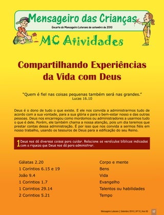 Mensageiro das Crianças
                         Encarte do Mensageiro Luterano de setembro de 2010




                  MC Atividades
  Compartilhando Experiências
      da Vida com Deus
      “Quem é fiel nas coisas pequenas também será nas grandes.”
                                         Lucas 16.10


Deus é o dono de tudo o que existe. E ele nos convida a administrarmos tudo de
acordo com a sua vontade, para a sua glória e para o bem-estar nosso e das outras
pessoas. Deus nos encarregou como mordomos ou administradores a usarmos tudo
o que é dele. Porém, ele também chama a nossa atenção, pois um dia teremos que
prestar contas dessa administração. É por isso que nos convida a sermos fiéis em
nosso trabalho, usando os tesouros de Deus para a edificação do seu Reino.



 1   Deus nos dá diversas coisas para cuidar. Relacione os versículos bíblicos indicados
     com a riqueza que Deus nos dá para administrar.




  Gálatas 2.20                                                  Corpo e mente
  1 Coríntios 6.15 e 19                                         Bens
  João 9.4                                                      Vida
  1 Corintios 1.7                                               Evangelho
  1 Corintios 29.14                                             Talentos ou habilidades
  2 Corintios 5.21                                              Tempo


                                                                 Mensageiro Luterano | Setembro 2010 | Nº 9 | Ano 93   17
 