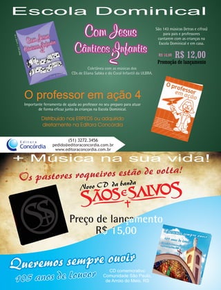 Escola Dominical
                                                      Com Jesus                                    São 143 músicas (letras e cifras)
                                                                                                        para pais e professores
16 x




                                                                                                    cantarem com as crianças na
     23cm




                                                Cânticos Infantis
                                                                                                     Escola Dominical e em casa.
       104|




                                                                                                               R$ 12,00
           pá




                                                                                                    R$ 16,00
              g.




                                                                                                    Promoção de lançamento
                                                         Coletânea com as músicas dos
                                               CDs de Eliana Sabka e do Coral Infantil da ULBRA.




                   O professor em ação 4
                   Importante ferramenta de ajuda ao professor no seu preparo para atuar
                           de forma eficaz junto às crianças na Escola Dominical.

                             Distribuído nos ERPEDS ou adquirido
                             diretamente na Editora Concórdia


              Editora                        (51) 3272.3456
                                   pedido@editoraconcordia.com.br
              Concórdia             www.editoraconcordia.com.br

+ Música na sua vida!
                                                                                                               a!
              Os pastor es roqueiros estão de volt
                                                               banda
                                                    Novo CD da



                                             Preço de lançamento
                                                   R$ 15,00


                                                                     CD comemorativo
                                                                  Comunidade São Paulo,
                                                                   de Arroio do Meio, RS
 