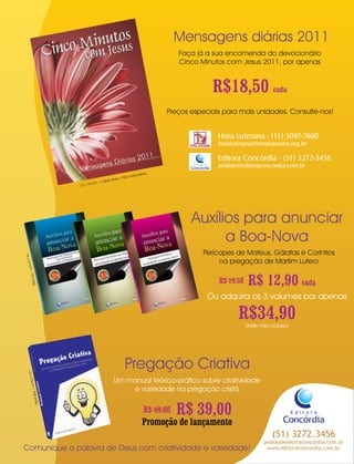 Mensagens diárias 2011
                                                                                                  Faça já a sua encomenda do devocionário
                                                                                                  Cinco Minutos com Jesus 2011, por apenas


                                                                                                                 R$18,50 cada
                                                                                             Preços especiais para mais unidades. Consulte-nos!


                                                                                                                  Hora Luterana - (11) 5097-7600
                                                                                                                  horaluterana@horaluterana.org.br

                                                                                                                  Editora Concórdia - (51) 3272-3456
                                                                                                      Editora
                                                                                                     Concórdia    pedido@editoraconcordia.com.br
                                                                                     dora
                                                                         ita   marca
                                                                  ura | F
                                                             apa d
                                                       cm | C
                                             13 x 18




                                                                                                     Auxílios para anunciar
                                                                                                           a Boa-Nova
                                                                                                           Perícopes de Mateus, Gálatas e Coríntios
14 x 2




                                                                                                                na pregação de Martim Lutero
  1cm
    | 96




                                                                                                                  R$ 19,50    R$ 12,90 cada
         pág.




                                                                                                                Ou adquira os 3 volumes por apenas

                                                                                                                         R$34,90
                                                                                                                             (frete não incluso)
         w
         gno




                                                                         Pregação Criativa
             el Ja
                Jo
                 ter
                     Die
  16 x 2




                                                                     Um manual teórico-prático sobre criatividade
        3cm

                           tiva




                                                                         e variedade na pregação cristã
                                      Cria
         | 368

                                 ação
                     pág.

                            Preg




                                                                                       R$ 49,00   R$ 39,00                                         Editora
                                                                                                                                             Concórdia
                                                                                      Promoção de lançamento
                                                                                                                                        (51) 3272.3456
                                                                                                                                     pedido@editoraconcordia.com.br
Comunique a palavra de Deus com criatividade e variedade!                                                                             www.editoraconcordia.com.br
 
