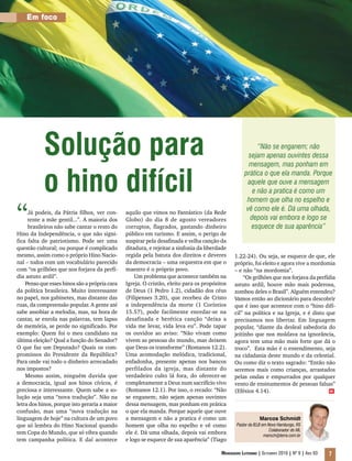 Em foco




           Solução para                                                                                   “Não se enganem; não
                                                                                                      sejam apenas ouvintes dessa
                                                                                                      mensagem, mas ponham em


           o hino difícil
                                                                                                    prática o que ela manda. Porque
                                                                                                     aquele que ouve a mensagem
                                                                                                        e não a pratica é como um
                                                                                                     homem que olha no espelho e

“    Já podeis, da Pátria filhos, ver con-
     tente a mãe gentil...”. A maioria dos
     brasileiros não sabe cantar o resto do
Hino da Independência, o que não signi-
                                               aquilo que vimos no Fantástico (da Rede
                                               Globo) do dia 8 de agosto vereadores
                                               corruptos, flagrados, gastando dinheiro
                                               público em turismo. E assim, o perigo de
                                                                                                     vê como ele é. Dá uma olhada,
                                                                                                       depois vai embora e logo se
                                                                                                       esquece de sua aparência”
fica falta de patriotismo. Pode ser uma        suspirar pela desafinada e velha canção da
questão cultural; ou porque é complicado       ditadura, e rejeitar a sinfonia da liberdade
mesmo, assim como o próprio Hino Nacio-        regida pela batuta dos direitos e deveres      1.22-24). Ou seja, se esquece de que, ele
nal – todos com um vocabulário parecido        da democracia – uma orquestra em que o         próprio, foi eleito e agora vive a mordomia
com “os grilhões que nos forjava da perfí-     maestro é o próprio povo.                      – e não “na mordomia”.
dia astuto ardil”.                                 Um problema que acontece também na             “Os grilhões que nos forjava da perfídia
    Penso que esses hinos são a própria cara   Igreja. O cristão, eleito para os propósitos   astuto ardil, houve mão mais poderosa,
da política brasileira. Muito interessante     de Deus (1 Pedro 1.2), cidadão dos céus        zombou deles o Brasil”. Alguém entendeu?
no papel, nos gabinetes, mas distante das      (Filipenses 3.20), que recebeu de Cristo       Vamos então ao dicionário para descobrir
ruas, da compreensão popular. A gente até      a independência da morte (1 Coríntios          que é isso que acontece com o “hino difí-
sabe assobiar a melodia, mas, na hora de       15.57), pode facilmente enredar-se na          cil” na política e na Igreja, e é disto que
cantar, se enrola nas palavras, tem lapso      desafinada e herética canção “deixa a          precisamos nos libertar. Em linguagem
de memória, se perde no significado. Por       vida me levar, vida leva eu”. Pode tapar       popular, “diante da desleal sabedoria do
exemplo: Quem foi o meu candidato na           os ouvidos ao aviso: “Não vivam como           jeitinho que nos moldava na ignorância,
última eleição? Qual a função do Senador?      vivem as pessoas do mundo, mas deixem          agora tem uma mão mais forte que dá o
O que faz um Deputado? Quais os com-           que Deus os transforme” (Romanos 12.2).        troco”. Esta mão é o entendimento, seja
promissos do Presidente da República?          Uma acomodação melódica, tradicional,          na cidadania deste mundo e da celestial.
Para onde vai todo o dinheiro arrecadado       enfadonha, presente apenas nos bancos          Ou como diz o texto sagrado: “Então não
nos impostos?                                  perfilados da igreja, mas distante do          seremos mais como crianças, arrastados
    Mesmo assim, ninguém duvida que            verdadeiro culto lá fora, do oferecer-se       pelas ondas e empurrados por qualquer
a democracia, igual aos hinos cívicos, é       completamente a Deus num sacrifício vivo       vento de ensinamentos de pessoas falsas”
preciosa e interessante. Quem sabe a so-       (Romanos 12.1). Por isso, o recado: “Não       (Efésios 4.14).                           m
lução seja uma “nova tradução”. Não na         se enganem; não sejam apenas ouvintes
letra dos hinos, porque isto geraria a maior   dessa mensagem, mas ponham em prática
confusão, mas uma “nova tradução na            o que ela manda. Porque aquele que ouve
linguagem de hoje” na cultura de um povo       a mensagem e não a pratica é como um                         Marcos Schmidt
que só lembra do Hino Nacional quando          homem que olha no espelho e vê como              Pastor da IELB em Novo Hamburgo, RS
                                                                                                                   Colaborador do ML
tem Copa do Mundo, que só vibra quando         ele é. Dá uma olhada, depois vai embora                          marsch@terra.com.br
tem campanha política. E daí acontece          e logo se esquece de sua aparência” (Tiago

                                                                                        Mensageiro Luterano | Setembro 2010 | Nº 9 | ANo 93   7
 