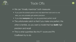 #MLSEV 12
Trade Oﬀs
• We can “trivially maximize” both measures
• If you pick the sickest person and only label them sick and no one
else, you can probably get perfect precision
• If you label everyone sick, you are guaranteed perfect recall
• The unfortunate catch is that if you make one perfect, the
other is terrible, so you want a model that has both high
precision and recall
• This is what quantities like the F1 score and Phi
Coefficient try to do
 