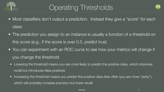 #MLSEV 14
Operating Thresholds
• Most classifiers don’t output a prediction. Instead they give a “score” for each
class
• The prediction you assign to an instance is usually a function of a threshold on
this score (e.g., if the score is over 0.5, predict true)
• You can experiment with an ROC curve to see how your metrics will change if
you change the threshold
• Lowering the threshold means you are more likely to predict the positive class, which improves
recall but introduces false positives
• Increasing the threshold means you predict the positive class less often (you are more “picky”),
which will probably increase precision but lower recall.
 