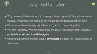 #MLSEV 17
Why Hold Out Data?
• Why do we split the dataset into training and testing sets? Why do we always
(always, always) test on data that the model training process did not see?
• Because machine learning algorithms are good at memorizing data
• We don’t care how well the model does on data it has already seen because it
probably won’t see that data again
• Holding out some of the test data is simulating the data the model will see in
the future
 
