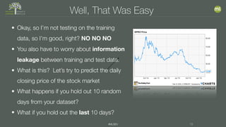 #MLSEV 19
Well, That Was Easy
• Okay, so I’m not testing on the training
data, so I’m good, right? NO NO NO
• You also have to worry about information
leakage between training and test data.
• What is this? Let’s try to predict the daily
closing price of the stock market
• What happens if you hold out 10 random
days from your dataset?
• What if you hold out the last 10 days?
 