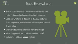 #MLSEV 20
Traps Everywhere!
• This is common when you have time-distributed
data, but can also happen in other instances:
• Let’s say we have a dataset of 10,000 pictures
from 20 people, each labeled with the year it which
it was taken
• We want to predict the year from the image
• What happens if we hold out random data?
• Solution: Hold out users instead
 