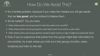 #MLSEV 21
How Do We Avoid This?
• It’s a terrible problem, because if you make the mistake you will get results
that are too good, and be inclined to believe them
• So be careful? Do you have:
• Data where points can be grouped in time (by week or by month)?
• Data where points can be grouped by user (each point is an action a user took)
• Data where points can be grouped by location (each point is a day of sales at a particular store)
• Even if you’re suspicious that points from the group might leak information to
one another, try a test where you hold out a few groups (months, users,
locations) and train on the rest
 
