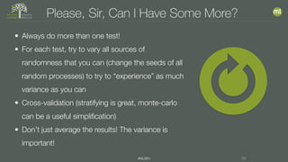 #MLSEV 29
Please, Sir, Can I Have Some More?
• Always do more than one test!
• For each test, try to vary all sources of
randomness that you can (change the seeds of all
random processes) to try to “experience” as much
variance as you can
• Cross-validation (stratifying is great, monte-carlo
can be a useful simplification)
• Don’t just average the results! The variance is
important!
 