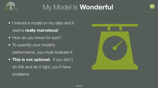 #MLSEV 3
My Model Is Wonderful
• I trained a model on my data and it
seems really marvelous!
• How do you know for sure?
• To quantify your model’s
performance, you must evaluate it
• This is not optional. If you don’t
do this and do it right, you’ll have
problems
 