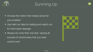 #MLSEV 30
Summing Up
• Choose the metric that makes sense for
your problem
• Use held out data for testing and watch out
for information leakage
• Always do more than one test, varying all
sources of randomness that you have
control over!
 