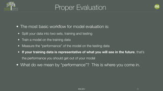 #MLSEV 6
Proper Evaluation
• The most basic workflow for model evaluation is:
• Split your data into two sets, training and testing
• Train a model on the training data
• Measure the “performance” of the model on the testing data
• If your training data is representative of what you will see in the future, that’s
the performance you should get out of your model
• What do we mean by “performance”? This is where you come in.
 