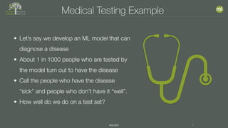 #MLSEV 7
Medical Testing Example
• Let’s say we develop an ML model that can
diagnose a disease
• About 1 in 1000 people who are tested by
the model turn out to have the disease
• Call the people who have the disease
“sick” and people who don’t have it “well”.
• How well do we do on a test set?
 