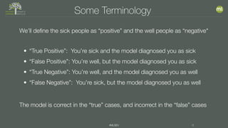 #MLSEV 8
Some Terminology
We’ll define the sick people as “positive” and the well people as “negative"
• “True Positive”: You’re sick and the model diagnosed you as sick
• “False Positive”: You’re well, but the model diagnosed you as sick
• “True Negative”: You’re well, and the model diagnosed you as well
• “False Negative”: You’re sick, but the model diagnosed you as well
The model is correct in the “true” cases, and incorrect in the “false” cases
 
