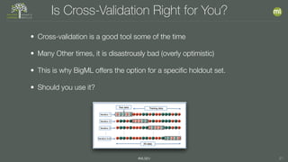 #MLSEV 21
Is Cross-Validation Right for You?
• Cross-validation is a good tool some of the time
• Many Other times, it is disastrously bad (overly optimistic)
• This is why BigML offers the option for a speciﬁc holdout set.
• Should you use it?
 