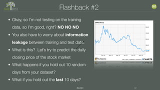 #MLSEV 22
Flashback #2
• Okay, so I’m not testing on the training
data, so I’m good, right? NO NO NO
• You also have to worry about information
leakage between training and test data.
• What is this? Let’s try to predict the daily
closing price of the stock market
• What happens if you hold out 10 random
days from your dataset?
• What if you hold out the last 10 days?
 