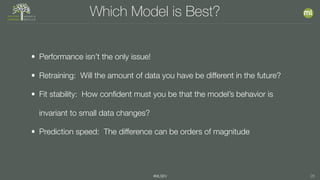 #MLSEV 26
Which Model is Best?
• Performance isn’t the only issue!
• Retraining: Will the amount of data you have be different in the future?
• Fit stability: How conﬁdent must you be that the model’s behavior is
invariant to small data changes?
• Prediction speed: The difference can be orders of magnitude
 