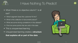 #MLSEV 17
I Have Nothing To Predict!
• What if there is no objective column? Is all
lost?
• Which segment does this customer fit into?
• What is this collection of documents about?
• What are some strong correlations in this dataset?
• Find me some points that are odd in this data
• This is unsupervised learning
• Unsupervised learning creates a structure
that explains all or part of the data
 