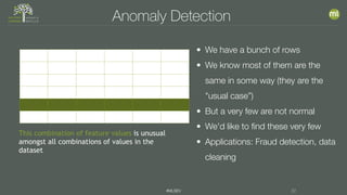 #MLSEV 22
Anomaly Detection
This combination of feature values is unusual
amongst all combinations of values in the
dataset
• We have a bunch of rows
• We know most of them are the
same in some way (they are the
"usual case”)
• But a very few are not normal
• We'd like to find these very few
• Applications: Fraud detection, data
cleaning
 
