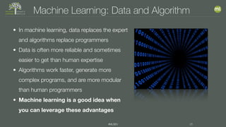 #MLSEV 26
Machine Learning: Data and Algorithm
• In machine learning, data replaces the expert
and algorithms replace programmers
• Data is often more reliable and sometimes
easier to get than human expertise
• Algorithms work faster, generate more
complex programs, and are more modular
than human programmers
• Machine learning is a good idea when
you can leverage these advantages
 