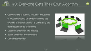 #MLSEV 29
#3: Everyone Gets Their Own Algorithm
• Cases where a specific model in thousands
of locations would be better than one big
system, and each location is generating the
data necessary to create one
• Location prediction (via mobile)
• Spam detection (from content)
• Demand prediction
 