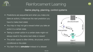 #MLSEV 36
Reinforcement Learning
Game playing, planning, control systems
• Predictions are sequential and when you make one
(take an action), it influences the next prediction you
have to make (next state)
• You may or may not get a reward when you take an
action in a certain state
• Taking a certain action in a certain state might not
always result in the same next state or reward
• The action space is often infinite, structured, and/or
conditional on the state
• You learn from a simulator instead of a dataset
 