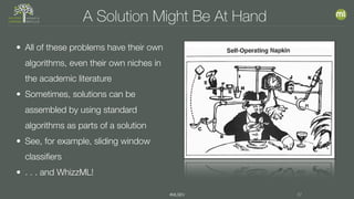 #MLSEV 37
A Solution Might Be At Hand
• All of these problems have their own
algorithms, even their own niches in
the academic literature
• Sometimes, solutions can be
assembled by using standard
algorithms as parts of a solution
• See, for example, sliding window
classifiers
• . . . and WhizzML!
 