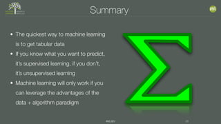 #MLSEV 38
Summary
• The quickest way to machine learning
is to get tabular data
• If you know what you want to predict,
it’s supervised learning, if you don’t,
it’s unsupervised learning
• Machine learning will only work if you
can leverage the advantages of the
data + algorithm paradigm
 