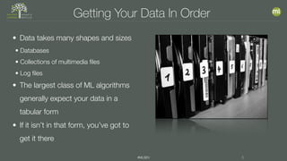 #MLSEV 5
Getting Your Data In Order
• Data takes many shapes and sizes
• Databases
• Collections of multimedia files
• Log files
• The largest class of ML algorithms
generally expect your data in a
tabular form
• If it isn’t in that form, you’ve got to
get it there
 
